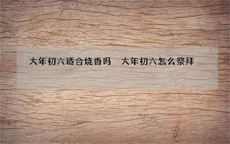 大年初六适合烧香吗 大年初六怎么祭拜